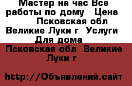 Мастер на час.Все работы по дому › Цена ­ 500 - Псковская обл., Великие Луки г. Услуги » Для дома   . Псковская обл.,Великие Луки г.